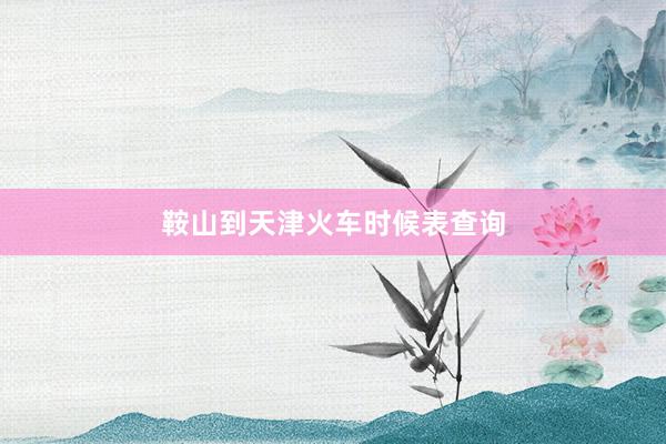 鞍山到天津火车时候表查询